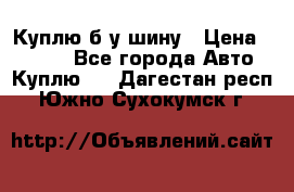 Куплю б/у шину › Цена ­ 1 000 - Все города Авто » Куплю   . Дагестан респ.,Южно-Сухокумск г.